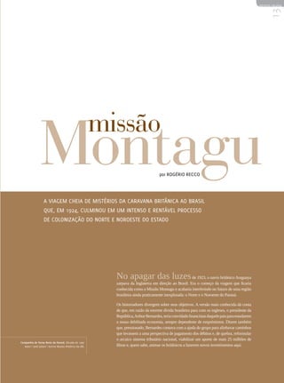 REVISTA HELENA




                                                                                                                                                        13
                 Montagu                                  missão
                                                                                      por Rogério Recco




                   A viagem cheia de mistérios da caravana britânica ao Brasil
                   que, em 1924, culminou em um intenso e rentável processo
                   de colonização do Norte e Noroeste do Estado




                                                            No apagar das luzes de 1923, o navio britânico Araguaya
                                                            zarpava da Inglaterra em direção ao Brasil. Era o começo da viagem que ficaria
                                                            conhecida como a Missão Montagu e acabaria interferindo no futuro de uma região
                                                            brasileira ainda praticamente inexplorada: o Norte e o Noroeste do Paraná.

                                                            Os historiadores divergem sobre seus objetivos. A versão mais conhecida dá conta
                                                            de que, em razão da enorme dívida brasileira para com os ingleses, o presidente da
                                                            República, Arthur Bernardes, teria convidado financistas daquele país para estudarem
                                                            a nossa debilitada economia, sempre dependente de empréstimos. Dizem também
                                                            que, pressionado, Bernardes contava com a ajuda do grupo para alinhavar caminhos
                                                            que levassem a uma perspectiva de pagamento dos débitos e, de quebra, reformular
                                                            o arcaico sistema tributário nacional, viabilizar um aporte de mais 25 milhões de
Companhia de Terras Norte do Paraná. Década de 1930
   Autor | José Juliani | Acervo Museu Histórico da UEL     libras e, quem sabe, animar os britânicos a fazerem novos investimentos aqui.
 