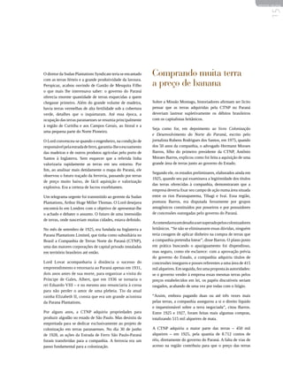 REVISTA HELENA




                                                                                                                                  15
O diretor da Sudan Plantations Syndicate teria se encantado    Comprando muita terra
com as terras férteis e a grande produtividade da lavoura.
Perspicaz, acabou ouvindo de Gastão de Mesquita Filho          a preço de banana
o que mais lhe interessava saber: o governo do Paraná
oferecia enorme quantidade de terras esquecidas a quem
chegasse primeiro. Além do grande volume de madeira,           Sobre a Missão Montagu, historiadores afirmam ser lícito
havia terras vermelhas de alta fertilidade sob a cobertura     pensar que as terras adquiridas pela CTNP no Paraná
verde, detalhes que o inquietaram. Até essa época, a           deveriam lastrear supletivamente os débitos brasileiros
ocupação das terras paranaenses se resumia principalmente      com os capitalistas britânicos.
à região de Curitiba e aos Campos Gerais, ao litoral e a
                                                               Seja como for, em depoimento ao livro Colonização
uma pequena parte do Norte Pioneiro.
                                                               e Desenvolvimento do Norte do Paraná, escrito pelo
O Lord convenceu-se quando o engenheiro, na condição de        jornalista Rubens Rodrigues dos Santos, em 1975, quando
responsável pela estrada de ferro, garantiu-lhe o escoamento   dos 50 anos da companhia, o advogado Hermann Moraes
das madeiras e de outros produtos agrícolas pelo porto de      Barros, filho do primeiro presidente da CTNP, Antônio
Santos à Inglaterra. Sem esquecer que a referida linha         Moraes Barros, explicou como foi feita a aquisição de uma
valorizaria rapidamente as terras em seu entorno. Por          grande área de terras junto ao governo do Estado.
fim, ao analisar mais detidamente o mapa do Paraná, ele
                                                               Segundo ele, os estudos preliminares, elaborados ainda em
observou o futuro traçado da ferrovia, passando por terras
                                                               1925, quando seu pai examinava a legitimidade dos títulos
de preço muito baixo, de fácil aquisição e valorização
                                                               das terras oferecidas à companhia, demonstraram que a
explosiva. Era a certeza de lucros exorbitantes.
                                                               empresa deveria fixar seu campo de ação numa área situada
Um telegrama urgente foi transmitido ao gerente da Sudan       entre os rios Paranapanema, Tibagi e Ivaí. Essa região,
Plantations, Arthur Huge Miller Thomas. O Lord desejava        pontuou Barros, era disputada ferozmente por grupos
encontrá-lo em Londres com o objetivo de apresentar-lhe        antagônicos constituídos por posseiros e por possuidores
o achado e debater o assunto. O futuro de uma imensidão        de concessões outorgadas pelo governo do Paraná.
de terras, onde nasceriam muitas cidades, estava definido.
                                                               Acontenda era um desafio a ser superado pelos colonizadores
No mês de setembro de 1925, era fundada na Inglaterra a        britânicos. “Se não se eliminassem essas dúvidas, ninguém
Parana Plantations Limited, que tinha como subsidiária no      teria coragem de aplicar dinheiro na compra de terras que
Brasil a Companhia de Terras Norte do Paraná (CTNP),           a companhia pretendia lotear”, disse Barros. O plano posto
uma das maiores corporações de capital privado instaladas      em prática buscando o apaziguamento foi dispendioso,
em território brasileiro até então.                            mas seguro, como ele esclarece: com a aprovação prévia
                                                               do governo do Estado, a companhia adquiriu títulos de
Lord Lovat acompanharia à distância o sucesso do               concessões inseguros e posses referentes a uma área de 415
empreendimento e retornaria ao Paraná apenas em 1931,          mil alqueires. Em seguida, fez uma proposta às autoridades:
dois anos antes de sua morte, para organizar a visita do       se o governo vender à empresa essas mesmas terras pelos
Príncipe de Gales, Albert, que em 1936 se tornaria o           preços estabelecidos em lei, os papéis discutíveis seriam
rei Eduardo VIII – e no mesmo ano renunciaria à coroa          rasgados, acabando de uma vez por todas com o litígio.
para não perder o amor de uma plebeia. Tio da atual
rainha Elizabeth II, consta que era um grande acionista        “Assim, embora pagando duas ou até três vezes mais
da Parana Plantations.                                         pelas terras, a companhia assegurou a si o direito líquido
                                                               e inquestionável sobre a terra negociada”, citou Barros.
Por alguns anos, a CTNP adquiriu propriedades para             Entre 1925 e 1927, foram feitas mais algumas compras,
produzir algodão no estado de São Paulo. Mas desistiu da       totalizando 515 mil alqueires de mata.
empreitada para se dedicar exclusivamente ao projeto de
colonização em terras paranaenses. No dia 30 de junho          A CTNP adquiriu a maior parte das terras – 450 mil
de 1928, as ações da Estrada de Ferro São Paulo-Paraná         alqueires – em 1925, pela quantia de 8.712 contos de
foram transferidas para a companhia. A ferrovia era um         réis, diretamente do governo do Paraná. A falta de vias de
passo fundamental para a colonização.                          acesso na região contribuiu para que o preço das terras
 