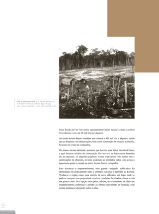 Vista da primeira derrubada de 10 alqueires feita pela Cia.
                 no Patrimônio Três Bocas (Londrina). Agosto de 1929.
                 Autor | George Craig Smith | Acervo Museu Histórico da UEL




                                                                               fosse fixado por lei “em níveis aparentemente muito baixos”, como o próprio
                                                                               livro destaca: cerca de 20 mil réis por alqueire.

                                                                               As terras seriam depois vendidas aos colonos a 400 mil réis o alqueire, sendo
                                                                               que as despesas com demarcações, bem como construção de estradas e ferrovia,
                                                                               ficariam por conta da companhia.

                                                                               Os planos iniciais definiam, portanto, que haveria uma única estrada de ferro,
                                                                               a qual deixaria núcleos de colonização. Por sua vez, os lotes rurais deveriam
                                                                               ter, no máximo, 15 alqueires paulistas. Como eram terras com muitos rios e
                                                                               ramificações de afluentes, os lotes poderiam ser divididos todos com acesso à
                                                                               água numa ponta e estrada na outra. Seriam finos e compridos.

                                                                               Para alavancar o empreendimento, uma grande campanha publicitária foi
                                                                               desfechada em praticamente todo o território nacional e também na Europa.
                                                                               Vendia-se a região como uma espécie de novo eldorado, um lugar onde se
                                                                               poderia comprar uma propriedade rural em condições facilitadas e fazer a vida
                                                                               em poucos anos. Se a opção fosse pelas cidades, era o momento de abrir um
                                                                               estabelecimento comercial e atender ao intenso movimento de famílias, com
                                                                               muitas mudanças chegando todos os dias.
16




REVISTA HELENA
 