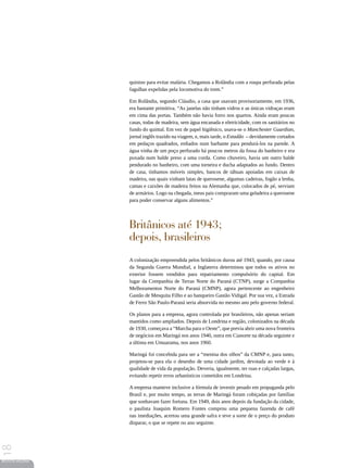 quinino para evitar malária. Chegamos a Rolândia com a roupa perfurada pelas
                 fagulhas expelidas pela locomotiva do trem.”

                 Em Rolândia, segundo Cláudio, a casa que usavam provisoriamente, em 1936,
                 era bastante primitiva. “As janelas não tinham vidros e as únicas vidraças eram
                 em cima das portas. Também não havia forro nos quartos. Ainda eram poucas
                 casas, todas de madeira, sem água encanada e eletricidade, com os sanitários no
                 fundo do quintal. Em vez de papel higiênico, usava-se o Manchester Guardian,
                 jornal inglês trazido na viagem, e, mais tarde, o Estadão – devidamente cortados
                 em pedaços quadrados, enfiados num barbante para pendurá-los na parede. A
                 água vinha de um poço perfurado há poucos metros da fossa do banheiro e era
                 puxada num balde preso a uma corda. Como chuveiro, havia um outro balde
                 pendurado no banheiro, com uma torneira e ducha adaptados ao fundo. Dentro
                 de casa, tínhamos móveis simples, bancos de tábuas apoiadas em caixas de
                 madeira, nas quais vinham latas de querosene, algumas cadeiras, fogão a lenha,
                 camas e caixões de madeira feitos na Alemanha que, colocados de pé, serviam
                 de armários. Logo na chegada, meus pais compraram uma geladeira a querosene
                 para poder conservar alguns alimentos.”




                 Britânicos até 1943;
                 depois, brasileiros
                 A colonização empreendida pelos britânicos durou até 1943, quando, por causa
                 da Segunda Guerra Mundial, a Inglaterra determinou que todos os ativos no
                 exterior fossem vendidos para repatriamento compulsório do capital. Em
                 lugar da Companhia de Terras Norte do Paraná (CTNP), surge a Companhia
                 Melhoramentos Norte do Paraná (CMNP), agora pertencente ao engenheiro
                 Gastão de Mesquita Filho e ao banqueiro Gastão Vidigal. Por sua vez, a Estrada
                 de Ferro São Paulo-Paraná seria absorvida no mesmo ano pelo governo federal.

                 Os planos para a empresa, agora controlada por brasileiros, não apenas seriam
                 mantidos como ampliados. Depois de Londrina e região, colonizados na década
                 de 1930, começava a “Marcha para o Oeste”, que previa abrir uma nova fronteira
                 de negócios em Maringá nos anos 1940, outra em Cianorte na década seguinte e
                 a última em Umuarama, nos anos 1960.

                 Maringá foi concebida para ser a “menina dos olhos” da CMNP e, para tanto,
                 projetou-se para ela o desenho de uma cidade jardim, devotada ao verde e à
                 qualidade de vida da população. Deveria, igualmente, ter ruas e calçadas largas,
                 evitando repetir erros urbanísticos cometidos em Londrina.

                 A empresa manteve inclusive a fórmula de investir pesado em propaganda pelo
                 Brasil e, por muito tempo, as terras de Maringá foram cobiçadas por famílias
                 que sonhavam fazer fortuna. Em 1949, dois anos depois da fundação da cidade,
                 o paulista Joaquim Romero Fontes comprou uma pequena fazenda de café
                 nas imediações, acertou uma grande safra e teve a sorte de o preço do produto
                 disparar, o que se repete no ano seguinte.
18




REVISTA HELENA
 