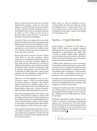 REVISTA HELENA




                                                                                                                                               19
Assim, ao cabo de apenas duas safras, estava estruturado      Barros tentava, em nome da Companhia, permutar a
financeiramente, passando a investir em novas terras.         cobrança do IPTU dos imóveis da empresa por serviços
Chegou a ter mais de 400 mil pés de café em municípios        de manutenção das ruas. O prefeito reagiu furioso: “Ele
do Norte e Noroeste do Estado, empregando cerca de 2          deu um chute na mesa e, em alto e bom som, disse que
mil trabalhadores. Rico, tornou-se uma figura proeminente     a Companhia teria que pagar os impostos como qualquer
na cidade e, em 1951, integrou um grupo que foi ao            um”. Fim de papo, na hora.
governador Moysés Lupion reivindicar a autonomia do
município, desvinculando-o de Mandaguari.

A história de Fontes, que completou 96 anos em junho,         Agora, o esquecimento
guarda similaridade com a de muitos outros produtores que
chegaram pobres e fizeram fortuna rapidamente com café.
“A Companhia foi uma mãe para muita gente”, diz ele,          Durante décadas, a Companhia de Terras Norte do
explicando que os lotes de terras eram vendidos a prazo.      Paraná (CTNP) e depois a sua sucessora Companhia
“Se o comprador se apertasse por causa de uma geada, eles     Melhoramentos Norte do Paraná (CMNP) tiveram papel
davam mais tempo”, acrescenta.                                preponderante no desenvolvimento das regiões Norte
                                                              e Noroeste do Estado, abrindo estradas, implantando
Mas nem todo mundo se deu bem na lavoura. O próprio
                                                              ferrovia, fundando dezenas de municípios e realizando um
Fontes afirma ter visto gente empobrecer. “Muitos
                                                              modelo de colonização semelhante a uma reforma agrária,
anoiteciam ricos e amanheciam pobres quando vinha uma
                                                              baseada em pequenas propriedades rurais.
geada forte, era de dar pena”, recorda-se. Segundo ele,
como grande parte dos cafeicultores que se instalava na       A CMNP continua operando, mas converteu sua atenção,
região não tinha tradição na cultura, desesperava-se diante   exclusivamente, às dezenas de fazendas em que se dedica
do infortúnio, vendia o que podia e retornava para o lugar    à pecuária de corte e à produção de cana-de-açúcar (para
de onde tinha vindo, passando a falar mal do Paraná. Já       duas usinas de sua propriedade nos municípios de Jussara
os produtores de verdade sobreviviam às geadas porque         e Jacarezinho), grãos e seringueiras. É a maior produtora
mantinham cultivos de subsistência e conseguiam tocar a       de látex do Estado e, possivelmente, uma das maiores
vida. Para estes, a geada fazia parte da rotina.              proprietárias rurais, com área total de 16 mil hectares.

Apesar de ter concebido Maringá em berço de ouro e            Nas regiões colonizadas pela empresa não se tem notícia de
com todos os mimos, a CTNP virou adversária política          conflitos por terras como os que aconteceram em municípios
dos primeiros prefeitos do município e não conseguiu          próximos ao Paranapanema, marcados por grilagens, ação
emplacar nenhum de seus candidatos. Estopim curto, o          de jagunços e os temíveis “quebra milhos”.
prefeito Inocente Villanova Júnior (1952-1956) não era de
aguentar desaforo. Quem conta é o primeiro funcionário        A passagem dos britânicos pelo Norte do Paraná, apesar
público da cidade, Antonio Mário Manicardi, de 87 anos.       de ter durado apenas 18 anos, deixou marcas que hoje
                                                              diferenciam positivamente a região e serviu de escola para
Eleito pela comunidade humilde da Vila Operária, onde         que a CMNP, sucessora da CTNP, aprimorasse o projeto
residia, o PTB de Villanova suplantara a poderosa UDN         de colonização.
do candidato Valdemar Gomes da Cunha, representante da
elite, incluindo os próceres da Companhia Melhoramentos.      Excetuando a denominação Londrina e algumas ruas nas
Com os diretores da empresa, portanto, não havia diálogo.     cidades que receberam o nome de poucos desbravadores
E, muito embora o diretor-geral Hermann Moraes Barros         ingleses, como o diretor-geral da CTNP, Arthur Thomas,
tivesse prestigiado a sua posse, Villanova não o engolia.     pode-se dizer que pouca coisa restou da presença britânica
                                                              por aqui. Até mesmo Lovat, cujo nome identificou o atual
Logo nos primeiros dias da administração, Barros solicitou    município de Mandaguari em seus primeiros anos, é quase
uma audiência ao prefeito e foi recebido por este sob as      um ilustre desconhecido.
vistas de Manicardi, cuja presença na sala havia sido uma
determinação do chefe do Executivo. Segundo Manicardi,
foi um encontro explosivo.
                                                                      Rogério Recco é jornalista é autor de dez livros, a maioria sobre
                                                                      temas relacionados ao desbravamento do Norte do Paraná.
 