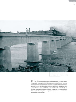 REVISTA HELENA




                                           Ponte ferroviária sobre o Rio Tibagi. Década de 1930.
                                           Autor | José Juliani | Acervo do Museu Histórico da UEL
                                                                                                          21

O trem trouxe os britânicos para o Norte do Paraná e os levou embora.
A exploração do transporte ferroviário era o seu principal interesse comercial
naquela região, e o empreendimento prosperou na medida em que se prolongava
a Estrada de Ferro São Paulo-Paraná e crescia o transporte de passageiros e grãos
– especialmente o “ouro verde”. Mas, com a iminência da nacionalização das
ferrovias – que o governo federal acabou por levar a cabo –, os empreendedores
britânicos decidiram liquidar o negócio norte-paranaense e encerrar suas
atividades no Brasil em 1944.
 