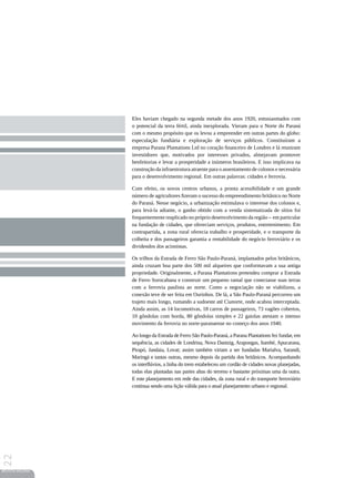 Eles haviam chegado na segunda metade dos anos 1920, entusiasmados com
                 o potencial da terra fértil, ainda inexplorada. Vieram para o Norte do Paraná
                 com o mesmo propósito que os levou a empreender em outras partes do globo:
                 especulação fundiária e exploração de serviços públicos. Constituíram a
                 empresa Parana Plantations Ltd no coração financeiro de Londres e lá reuniram
                 investidores que, motivados por interesses privados, almejavam promover
                 benfeitorias e levar a prosperidade a inúmeros brasileiros. E isso implicava na
                 construção da infraestrutura atraente para o assentamento de colonos e necessária
                 para o desenvolvimento regional. Em outras palavras: cidades e ferrovia.

                 Com efeito, os novos centros urbanos, a pronta acessibilidade e um grande
                 número de agricultores fizeram o sucesso do empreendimento britânico no Norte
                 do Paraná. Nesse negócio, a urbanização estimulava o interesse dos colonos e,
                 para levá-la adiante, o ganho obtido com a venda sistematizada de sítios foi
                 frequentemente reaplicado no próprio desenvolvimento da região – em particular
                 na fundação de cidades, que ofereciam serviços, produtos, entretenimento. Em
                 contrapartida, a zona rural oferecia trabalho e prosperidade, e o transporte da
                 colheita e dos passageiros garantia a rentabilidade do negócio ferroviário e os
                 dividendos dos acionistas.

                 Os trilhos da Estrada de Ferro São Paulo-Paraná, implantados pelos britânicos,
                 ainda cruzam boa parte dos 500 mil alqueires que conformavam a sua antiga
                 propriedade. Originalmente, a Parana Plantations pretendeu comprar a Estrada
                 de Ferro Sorocabana e construir um pequeno ramal que conectasse suas terras
                 com a ferrovia paulista ao norte. Como a negociação não se viabilizou, a
                 conexão teve de ser feita em Ourinhos. De lá, a São Paulo-Paraná percorreu um
                 trajeto mais longo, rumando a sudoeste até Cianorte, onde acabou interceptada.
                 Ainda assim, as 14 locomotivas, 18 carros de passageiros, 73 vagões cobertos,
                 10 gôndolas com borda, 80 gôndolas simples e 22 gaiolas atestam o intenso
                 movimento da ferrovia no norte-paranaense no começo dos anos 1940.

                 Ao longo da Estrada de Ferro São Paulo-Paraná, a Parana Plantations fez fundar, em
                 sequência, as cidades de Londrina, Nova Dantzig, Arapongas, Itambé, Apucarana,
                 Pirapó, Jandaia, Lovat; assim também viriam a ser fundadas Marialva, Sarandi,
                 Maringá e tantas outras, mesmo depois da partida dos britânicos. Acompanhando
                 os interflúvios, a linha do trem estabeleceu um cordão de cidades novas planejadas,
                 todas elas plantadas nas partes altas do terreno e bastante próximas uma da outra.
                 E este planejamento em rede das cidades, da zona rural e do transporte ferroviário
                 continua sendo uma lição válida para o atual planejamento urbano e regional.
22




REVISTA HELENA
 