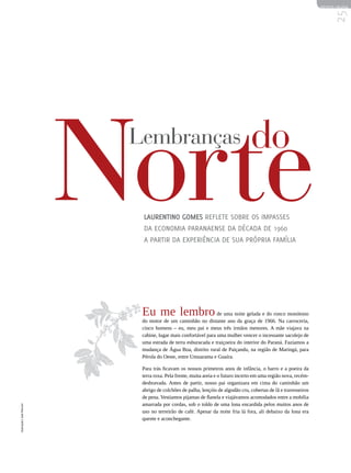 REVISTA HELENA




                                                                                                                        25
                            Norte
                             Lembranças


                              Laurentino Gomes reflete sobre os impasses
                              da economia paranaense da década de 1960
                              a partir da experiência de sua própria família
                                                                                   do



                              Eu me lembro de uma noite gelada e do ronco monótono
                              do motor de um caminhão no distante ano da graça de 1966. Na carroceria,
                              cinco homens – eu, meu pai e meus três irmãos menores. A mãe viajava na
                              cabine, lugar mais confortável para uma mulher vencer o incessante sacolejo de
                              uma estrada de terra esburacada e traiçoeira do interior do Paraná. Fazíamos a
                              mudança de Água Boa, distrito rural de Paiçandu, na região de Maringá, para
                              Pérola do Oeste, entre Umuarama e Guaíra.

                              Para trás ficavam os nossos primeiros anos de infância, o barro e a poeira da
                              terra roxa. Pela frente, muita areia e o futuro incerto em uma região nova, recém-
                              desbravada. Antes de partir, nosso pai organizara em cima do caminhão um
                              abrigo de colchões de palha, lençóis de algodão cru, cobertas de lã e travesseiros
                              de pena. Vestíamos pijamas de flanela e viajávamos acomodados entre a mobília
                              amarrada por cordas, sob o toldo de uma lona encardida pelos muitos anos de
Ilustração | José Marconi




                              uso no terreirão de café. Apesar da noite fria lá fora, ali debaixo da lona era
                              quente e aconchegante.
 