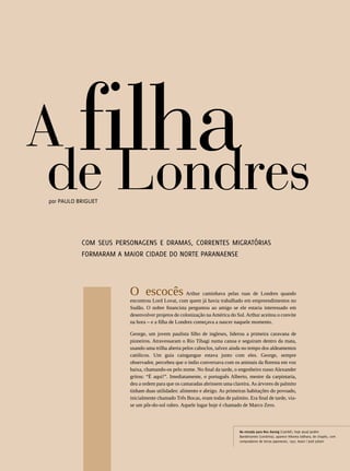 A filha
                  de Londres
                 por Paulo Briguet




                            COM seus personagens e dramas, correntes migratórias
                            formaram a maior cidade do Norte Paranaense




                                         O escocês Arthur caminhava pelas ruas de Londres quando
                                         encontrou Lord Lovat, com quem já havia trabalhado em empreendimentos no
                                         Sudão. O nobre financista perguntou ao amigo se ele estaria interessado em
                                         desenvolver projetos de colonização na América do Sul. Arthur aceitou o convite
                                         na hora – e a filha de Londres começava a nascer naquele momento.

                                         George, um jovem paulista filho de ingleses, liderou a primeira caravana de
                                         pioneiros. Atravessaram o Rio Tibagi numa canoa e seguiram dentro da mata,
                                         usando uma trilha aberta pelos caboclos, talvez ainda no tempo dos aldeamentos
                                         católicos. Um guia caingangue estava junto com eles. George, sempre
                                         observador, percebeu que o índio conversava com os animais da floresta em voz
                                         baixa, chamando-os pelo nome. No final da tarde, o engenheiro russo Alexander
                                         gritou: “É aqui!”. Imediatamente, o português Alberto, mestre da carpintaria,
                                         deu a ordem para que os camaradas abrissem uma clareira. As árvores de palmito
                                         tinham duas utilidades: alimento e abrigo. As primeiras habitações do povoado,
                                         inicialmente chamado Três Bocas, eram todas de palmito. Era final de tarde, via-
                                         se um pôr-do-sol rubro. Aquele lugar hoje é chamado de Marco Zero.




                                                                                             Na estrada para Neu Danzig (Cambé), hoje atual Jardim
                                                                                             Bandeirantes (Londrina), aparece Hikoma Udihara, de chapéu, com
                                                                                             compradores de terras japoneses, 1937. Autor | José Juliani
28




REVISTA HELENA
 