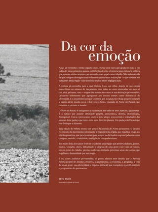 REVISTA HELENA




                                                                                                 5
   Da cor da
                                 emoção
Nasci pé-vermelho e tenho orgulho disso. Nesta terra rubra que gruda em tudo e em
todos dei meus primeiros passos, colhi lições de vida e formei a base cultural e política
que sustenta minha carreira e, por extensão, meu papel como cidadão. Não tenho dúvida
de que a origem distingue tanto os homens quanto suas realizações – o que confere aos
habitantes desta região valor histórico muitas vezes negligenciado.

A cultura pé-vermelha para a qual Helena fixou seu olhar, depois de sua estreia
maravilhosa no número de lançamento, tem todas as cores misturadas em uma só
cor, viva, pulsante, roxa – origem dos termos terra-roxa e sua derivação pé-vermelho,
carinhoso sobrenome que agregamos aos nossos nomes como diferencial de
identidade. E o assumimos porque sabemos que as águas do Tibagi proporcionaram
o plantio deste mundo novo e dele veio o broto, chamado de Norte do Paraná, que
encantou e encanta o mundo.

O Norte do Paraná é instigante e a sua cultura, em todos os seus aspectos, igualmente.
É a cultura que assume identidade própria, democrática, diversa, diversificada,
distinguível. Única e provocante, como o jeito alegre, extrovertido e trabalhador das
pessoas deste pedaço que tem a terra mais fértil do planeta. Um pedaço do Paraná que
nos distingue e alimenta.

Esta edição de Helena mostra um pouco da história do Norte paranaense. O desafio
e o encanto do movimento colonizador e migratório na região, que espalhou visgo aos
pés dos pioneiros, que incorporaram para sempre no dicionário regional palavras como
coragem, ousadia, criatividade, inteligência, companheirismo.

Sou muito feliz por nascer e ter me criado em uma região que preserva hábitos, gostos,
modos, vontades, dores, dificuldades e alegrias de uma gente com visão de futuro,
em um colar de cidades, pérolas modernas alinhadas próximas umas das outras, que
orgulham a humanidade por sua magia.

E eu, como autêntico pé-vermelho, só posso admirar esse desafio que a Revista
Helena propõe de abordar a história, a gastronomia, a economia, a geografia, a vida
de nossa gente, sua diversidade e riqueza cultural, que compõem o perfil múltiplo
e progressista do paranaense.



Beto Richa
Governador do Estado do Paraná
 