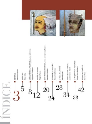 ÍNDICE           EDITORIAL
                 Paulino Viapiana


                 Abertura
                 Beto Richa


                 ZEBUS, PEROBAS, FIGUEIRAS e outras referências




  5 8
                 Domingos Pellegrini


                 MISSÃO MONTAGU
                 Rogério Recco


                 NOS TRILHOS BRITÂNICOS, rumo ao interior do Paraná
                 Renato Leão Rego




        20
                 LEMBRANÇAS DO NORTE
                 Laurentino Gomes


                 A FILHA DE LONDRES




           28
                 Paulo Briguet


                 UM ESTADO DE ESPÍRITO




      12 24 34
                 José Antonio Pedriali


                 A MAIOR CIDADE DO MUNDO




  38
                 Miguel Sanches Neto


                 ENSAIO FOTOGRÁFICO




       42
                 Haruo Ohara
 