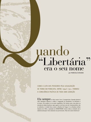 REVISTA HELENA




                                                                                          51
uando
 “Libertária”
  era o seu nome                                           por Marcelo Oikawa




Como a luta dos posseiros pela legalização
de terra em Porecatu, entre 1994 e 1951, formou
a consciência política de toda uma geração


Ela sempre se dizia assim: livre. E progressista. Quando plantava
café, distribuía riquezas e colhia a vanguarda no jornalismo, na literatura e
no teatro. Ela sempre se viu assim: igualitária. Por muitos anos, uma placa na
entrada da cidade sinalizou: aqui, iguais a você tem cem mil. Antiautoritária: não
se submetia. A cidade ficou contra a ditadura de Vargas. E, na ditadura militar
imposta em 1964, a oposição no MDB/PMDB venceu todas as eleições até a
redemocratização. Esse ufanismo soa provinciano. Mas tem raízes históricas?
 