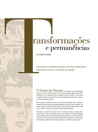 T          ransformações
                 por Angelo PRiori
                                  e permanências

                 Resistência à ditadura militar e luta pela democracia
                 sintetizam a política do Norte do Paraná




                 O Norte do Paraná                             é uma região com uma identidade
                 própria. Fruto da colonização que se iniciou nos anos 1930, galgou importância
                 econômica com a cultura do café nas décadas de 1950 e 1960 e viu seu poder
                 econômico declinar a partir de 1975, com a grande geada que dizimou os cafezais
                 e mudou a paisagem regional.

                 Mas as agruras climáticas não foram motivo para desestímulo. Pelo contrário, o
                 trabalho árduo e persistente de sua gente possibilitou a transformação da região, com
                 grande sucesso. No lugar dos lindos cafezais floridos surgiram outras culturas, como
                 a soja, o milho, o trigo, que continuam fazendo a pujança regional.

                 No entanto, o cenário das relações sociais e cotidianas mudou do campo para a
                 cidade. Hoje, Londrina e Maringá (as duas mais importantes cidades da região)
                 se tornaram polos de desenvolvimento regional planejados, com forte influência
                 do setor de serviços e diversas universidades privadas e públicas. A existência das
                 universidades estaduais de Maringá e Londrina é o orgulho de toda a região.
56




REVISTA HELENA
 