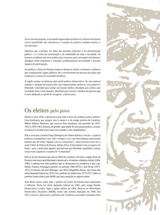 Se a economia pujante, a sociedade organizada e produtiva e o desenvolvimento
social equilibrado são referências, o mundo da política também merece o
seu destaque.

Sabemos que a política vai além das questões eleitorais e da administração
pública – é o cerne da constituição e da mobilidade de toda a sociedade. Os
homens e mulheres são seres políticos por natureza, pois convergem socialmente,
dialogam sobre problemas e soluções, problematizam necessidades e buscam
espaços de participação.

Na política, o Norte do Paraná sempre se destacou: desde os homens e mulheres
que conquistaram cargos públicos até o envolvimento de pessoas em ações que
mudaram os rumos da sociedade brasileira.

A região sempre se destacou pelo perfil político democrático. Se uma palavra
sintetiza a atuação da maioria dos seus representantes políticos, essa palavra é
liberdade. Liberdade para sonhar um mundo melhor, liberdade para sonhar uma
sociedade justa e mais humana, liberdade para exercer o modelo de governo que
é mais adequado ao perfil de sua gente: a democracia.




Os eleitos pelo povo
Desde os anos 1950, a democracia tem sido o elixir da conduta social e política.
Uma lembrança que sempre vem à mente é a do antigo prefeito de Londrina,
Milton Ribeiro Menezes, que exerceu dois mandatos, nos períodos de 1951-
1955 e 1959-1963. Homem de grande capacidade de articulação política, sempre
se destacou na defesa dos mais necessitados e dos trabalhadores.

Não é à toa que o temido Dops (Delegacia de Ordem Política e Social – a polícia
política) acompanhou a sua vida e sempre o via com desconfiança, procurando
mostrar que ele tinha “ligação com os comunistas”, como escreveu certa vez o
então Chefe de Polícia do Paraná, Albino Silva. O documento está no arquivo do
Dops – para o qual todos aqueles que lutavam por liberdade, igualdade e justiça
social eram suspeitos e taxados de “comunistas”.

Mas se há um elemento que está no DNA de Londrina e de toda a região Norte do
Paraná é essa busca pela liberdade e democracia. Já durante a ditadura militar (1964-
1985), Londrina teve dois prefeitos que se destacaram na resistência à dita cuja:
Dalton Fonseca Paranaguá (prefeito no período 1969-1973) e José Richa (1973-
1977). O mesmo vale para Maringá, com Silvio Magalhães Barros, que havia sido
eleito deputado federal em 1970 e foi o prefeito da cidade entre 1973-1977. Todos os
prefeitos foram eleitos pelo MDB, que fazia oposição ao regime militar.

José Richa talvez tenha sido o político do Norte do Paraná mais importante
e influente. Richa foi eleito deputado federal em 1962, pelo antigo Partido
Democrático Cristão. Após o golpe militar de 1964, filiou-se ao Movimento
Democrático Brasileiro (MDB), tendo sido reeleito deputado em 1966. Em
1972, venceu o pleito para a prefeitura de Londrina, exercendo o mandato entre
 