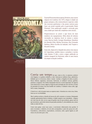 O jornal Panorama durou apenas 20 meses, mas causou
                                                                     impacto em Londrina. Em 1975, chegou à cidade um
                                                                     grupo anárquico, dito contracultural e especial, vindo
                                                                     das travessas paulistanas e das praias cariocas para
                                                                     fazer um jornal mantido pelo ex-governador Paulo
                                                                     Pimentel. Uma publicação ousada e arriscada para
                                                                     uma cidade que ainda não completara meio século.

                                                                     Proporcionou-se ao jornal o que havia de mais
                                                                     moderno em equipamentos. Meia dúzia de talentos
                                                                     recrutados na imprensa local se somou a nomes
                                                                     como Narciso Kalili, Georges Bourdokan, Hamilton
                                                                     de Almeida Filho, Mylton Severiano, Ruy Fernando
                                                                     Barbosa, Mário Escobar de Andrade, José Trajano e
                                                                     Ricardo Gontijo.

                                                                     Entre eles, depois de se despedir das areias e das sinucas
                                                                     de Copacabana, também estava o jornalista e escritor
                                                                     João Antonio. É dele o texto a seguir, publicado no
                                                                     número inaugural do Panorama, sobre os anos loucos
                                                                     da sempre avançada Londrina.
                     Panorama Economia
                 Londrina | março de 1975




                                            Corria um tempo                         em que, como se diz, se amarrava cachorro
                                            com linguiça e se ganhava dinheiro a rodo. Amavam-se mulheres finas, admiráveis,
                                            beldades que se revezavam, lindas e muitas trazidas e chegadas de todas as partes.
                                            Havia chilenas, argentinas, mexicanas, bolivianas, as melhores cariocas, gaúchas,
                                            paulistas e uruguaias. Só se bebia champanhe francesa e scotch importado. Os cigarros
                                            eram americanos e acesos, alguns ao fogo de notas enroladas de cinco mil réis, no meio
                                            da penumbra de mesas ricas dos bordéis de Londrina. O dinheiro rolava solto, ágil,
                                            fácil e muito. Inesperado.

                                            O herói era o café, de quem nunca se esperou tanto. A heroína era a terra roxa, firme,
                                            forte na cor e na fertilidade.

                                            Mas Londrina aceitava o desafio da loucura do café e assumia a si mesma. Esbanjando
                                            à grande, gulosamente festiva e boêmia, a cidade cumpria a sua contradição – chegava
                                            aos vinte anos de vida e já era capaz de ganhar mais do que produzia, gastar mais do
                                            que necessitava, aproveitar menos do que podia assimilar. E, sem nenhuma raiz, trouxe
                                            todas as raízes de fora.

                                            Como num golpe, como num susto, o movimento inflacionário deu partida. O
                                            meio circulante, o dinheiro, de um salto acompanhou o pulo dos preços do café.
                                            Fazendeiros, cafeicultores, exportadores, corretores, toda a gente ligada ao café
                                            estava rica da noite para o dia.
62




REVISTA HELENA
 