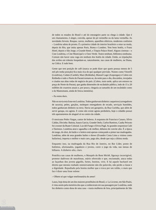 de todos os estados do Brasil e até do estrangeiro parte ou chega à cidade. Que é
                 um chamamento, é alegre, convida, apesar do pó vermelho ou da lama vermelha. As
                 novidades fervem. Roupas, carros, mulheres, aparelhos elétricos, modernos confortos
                 – Londrina adota de pronto. É a primeira cidade do interior brasileiro a estar na moda,
                 depois do Rio, que imita apenas Paris, Roma e Londres. Tem bons hotéis, o Franz
                 Hotel, depois o São Jorge, o Grande Hotel, o Tóquio Palace Hotel. Alguns cinemas – o
                 Cine Londrina, o Cine Municipal e o Ouro Verde. Teatro nenhum, biblioteca nenhuma.
                 Comum não haver uma vaga em nenhum dos hotéis da cidade. Então, as tripulações
                 dos aviões em trânsito hospedam-se, naturalmente, nas casas de mulheres, na Diana,
                 na Cidica. E tudo bem.

                 Gente que tem posição de café (nunca se pode dizer que quem possua menos de 5
                 mil pés tenha posição) fica mais rica do que qualquer previsão. Nomes como Vitorelli
                 (Londrina), Codato (Cambé), Mazi (Rolândia), Manoel Lage (Arapongas) e Coleto em
                 Rolândia e todo o Norte do Paraná tornam-se, da noite para o dia, discutidos, invejados
                 e citados nas altas rodas de negócio do país. (Coleto, mais tarde, aplica um estouro na
                 praça do Norte do Paraná, que ganha dimensões de escândalo público, indo de 15 a 20
                 milhões de cruzeiros atuais e, por pouco, chegaria ao tamanho de um escândalo como
                 o da Manesmann, ainda de fresca memória).

                 – Eu estou duro.

                 Não se ouvia esta frase em Londrina. Todos ganhavam dinheiro: saqueiros (carregadores
                 de sacaria), peões, garçãos, moleques entregadores de recado, serviçais humildes,
                 todos ganhavam dinheiro na terra. Havia um garapeiro, da Rua Curitiba, que além de
                 servir garapa, era agiota. E como não existe agiota perdulário, hoje o cidadão possui
                 três apartamentos de aluguel só no centro da cidade.

                 O mexicano Pedro Vargas, cantor de boleros. A orquestra de Francisco Canaro, Sílvio
                 Caldas, Dircinha Batista, Isaura Garcia, Grande Otelo, Carlos Ramirez, Cauby Peixoto
                 foi crooner da Buate Colonial. Luz del Fuego e Elvira Pagã. As grandes orquestras Caló
                 e Darienzo. Londrina atrai e agasalha o de melhor, debaixo de convite alto. É a época
                 do tango, do shot, do baião e o bolero está apenas começando a pintar nas madrugadas.
                 Londrina, além de seus grandes bailes e shows (Evandro Costa Lima a visitou como
                 bailarino), importa o melhor e mais caro, paga alto, desde que seja a última moda.

                 Enquanto isso, na madrugada da Rua Rio de Janeiro, no Bar Líder, ponto de
                 boêmios, afortunados, jogadores e jovens, corre o jogo da vida, nas mesas de
                 bilhares. A dinheiro alto, claro.

                 Pontifica nas casas de mulheres, o Marquês do Bom Michê, figuraço incorrigível,
                 protetor dadivoso de marafonas, otário oferecido e que, enciumado, ataca todas
                 as façanhas dos jovens gigolôs, fortes, bonitos, viris. E há aquele bacharel em
                 direito que mesmo roubado ostensivamente não diz palavrão, não perde a classe e
                 a dignidade. Repudiado pela bonita mulher que o troca por um rufião, o mais que
                 faz é dizer uma frase solene:

                 – Olhem só que vulgar estelionatária do amor!

                 Laura, hoje dona de um dos maiores prostíbulos do Brasil, o La Licorne, em São Paulo,
                 é vista assim pela memória dos que a conheceram em sua passagem por Londrina, onde
                 fez dinheiro como dona de uma casa – trazia mulheres de fora, principalmente de São
66




REVISTA HELENA
 