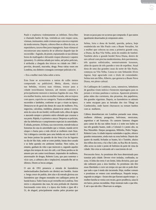 REVISTA HELENA




                                                                                                                                          67
Paulo e explorava violentamente as infelizes. Dava-lhes            levam os jacus para ver as terras que comprarão. E que outros
o chamado banho de loja, vestindo-as com roupas caras,             igualmente desavisados já compraram antes.
vistosas, insinuantes, onde o tomara-que-caia era o requinte
da moda noturna. Depois, cobrava-lhes os olhos da cara, as         Selma, loira e dona de bordel, querida, polaca, hoje
espezinhava, taxava-lhes juros impagáveis. Suas vítimas só         estabelecida em São Paulo com a Buate Versalles, foi
encontravam uma maneira de se alforriar daquele tipo de            a mulher que colocou na zona a primeira grande casa,
escravidão – fugindo, de pinote, espiantando-se nas últimas        a Diana, da Rua Vila Velha, atrás do estádio de futebol.
horas da madrugada e deixando roupas (duonas) e sapatos            Também abriu o grande bordel Nova Diana, dentro de
(pisantes). À cafetina odiada por todos, até pelos policiais,      um cafezal com piscina moderníssima, dois pavimentos,
é atribuída a chegada dos tóxicos na cidade em 1960 –              três quartos sofisticados, ostensivamente luxuosos,
pervitin, dexamil, maconha, droga. Presa várias vezes em           além do quarto de três paredes e teto de espelhos. Atual
Londrina, seu dinheiro conseguiu corromper policiais e lei.        dona de uma das grandes casas da noite de São Paulo,
                                                                   começou na Vila Velha. Casou-se com Sebastião Alves
– Era a mulher mais falsa sobre a terra.                           Aguiar, hoje agraciado com o título de comendador.
                                                                   Selma tem um filho, Alberto, que gerencia a Buate Nova
Esta frase se acrescentou a outras de calão menos                  Diana, em pleno cafezal.
comportado ou publicável. Metia, dizem, tóxico
nas bebidas, viciava suas vítimas, trouxe para a                   Os Cadilaques de Londrina, caros, ostensivos, bebedores
cidade toxicômanos famosos, até mesmo cantores e                   de gasolina viram notícia e fornecem reportagens para os
principalmente menores e meninas fugidas de casa. Não              jornais e revistas paulistas e cariocas. Aparecem primeiro
era mulher bonita, nem era mulher tratada, não se trajava          pelas mãos dos corretores, dos picaretas, dos papeleiros,
com apuro, capricho ou categoria. Trazia os cabelos longos         dos grandes vigaristas. Depois, os fazendeiros os adotam
escorridos e lambidos, conforme os que a viram na época.           e neles escapam para as beiradas dos rios Tibagi ou
Destacava-se do geral das donas de casas de mulheres. Fria,        Cambezinho, onde fazem churrascos ou tomam banhos
negocista, calculista, medidora, plantava-se atenta e sovina       com as mulheres.
atrás da caixa de seu bordel, verificando tudo, olhos de águia
e atacando sempre o primeiro otário ofertado que cruzasse a        Cáftens desembarcam em Londrina portando suas minas,
sua porta. Rápida, é a primeira a atacar. Despreza os policiais,   mulheres chilenas, paraguaias, bolivianas, mexicanas,
não faz deferências e cumprimentos especiais às autoridades.       argentinas e até francesas. Os cantores famosos chegam
É odiada, portanto. Já Diana, sua concorrente, estende todas as    para cantar de dia nas rádios locais e à noite nos bailes ou
honrarias da casa às autoridades que a visitam, manda servir       nas três grandes buates, onde a Colonial é o ponto alto, na
uísque e chama para a roda oficial as mulheres mais finas.         Rua Maranhão. Harpas paraguaias, Miltinho, Pedro Vargas,
Vai à delegacia convidar para uma bebida em seu bordel. E          Roberto Luna. A cidade importa variedades e opções, oferece
nas festas juninas faz questão de dar festa à luz da fogueira      grandes restaurantes, ainda mais na zona boêmia. Depois das
no dia de São João, onde se come pinhão, batata doce assada        quatro da manhã, fechadas as buates, há o Tuninho, abaixo
e se bebe quentão em ambiente familiar. Nem todos, no              dos trilhos dos trens, e há o Bar Líder, na Rua Rio de Janeiro,
entanto, ganham da vida o que merecem e, segundo aqueles           olho aceso na noite e ponto de boêmios da parte de cima da
antigos dos tempos de ouro do café, a tal Diana perdeu-se de       cidade. São ceias se esticando até o nascimento do sol.
amores por um cantor toxicômano, importador de mulheres,           Preconceito feroz. As prostitutas têm hora determinada para
atravessador de drogas, Roberto Luna, que para sustentar o         transitar pela cidade. Devem viver isoladas, confinadas, na
vício caro, a caftinava alto e implacável, tomando-lhe até os      zona. A linha dos trens é um limite, linha divisória, para que
últimos. Dizem as bocas antigas.                                   não subissem para a área familiar. As prostitutas não têm
O ano de 1951 presencia a entrada de fazendeiros                   essas liberdades e corre um tempo em que não se pode dizer
intelectualizados (bacharéis em direito) nos bordéis. Assim        que tudo o que é moda não incomoda. Hoje, mulher comum
o brega cresce de padrão, abre alas e dá entrada gloriosa aos      e prostitutas se vestem com semelhanças. Naquele tempo,
fazendeiros que chegam montados em cadilaques pretos de            segundo os antigos – foram eles que fizeram aquele tempo – a
banda branca. Tudo é lama ou pó vermelho em Londrina. Tem          mulher-família se vestia com recato, grave prudência, saias lá
início o calçamento das ruas, há uma profusão de charretes         em baixo, pernas escondidas. Hoje mostram tudo o que têm.
funcionando como táxis, é a época dos fordes e jipes 48 e          E até o que não têm. Observam os antigos.
51, de aluguel, principalmente usados pelos picaretas que
 