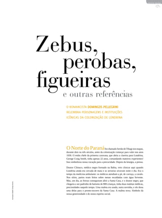 REVISTA HELENA




                                                                                                                             9
                                   Zebus,
                                      perobas,
                                   figueiras
                                     e outras referências
                                      O romancista Domingos Pellegrini
                                      relembra personagens e instituições
                                      icônicas da colonização de Londrina




                                      O Norte do Paraná foi chamado Sertão de Tibagi nos mapas,
                                      durante dois ou três séculos, antes da colonização começar para valer nos anos
                                      1930. O então chefe da primeira caravana, que abriu a clareira para Londrina,
                                      George Craig Smith, tinha apenas 22 anos, comandando mateiros experientes!
                                      Isso simbolizou nossa vocação para a precocidade. Depois da letargia, a pressa.

                                      Doutor Clímaco, médico negro formado na Bahia, veio clinicar aqui quando
                                      Londrina ainda era cercada de mata e as serrarias uivavam noite e dia. Era o
                                      tempo da medicina ambulante: os médicos atendiam a pé, de carroça, a cavalo.
                                      Nos sítios, partos eram feitos sobre mesas escaldadas com água fervente.
                                      Mas, um dia, as freiras conseguiram abrir a Santa Casa, e o doutor negro, que
Ilustração | Rafael Campos Rocha




                                      chegaria a ser padrinho de batismo de 800 crianças, tinha duas maletas médicas,
                                      preciosidades naquele tempo. Uma maleta era usada, outra novinha, e ele doou
                                      uma delas para o pronto-socorro da Santa Casa. A maleta nova. Símbolo da
                                      nossa generosidade e do nosso espírito social.
 