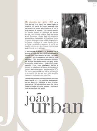 REVISTA HELENA




                                                                  77
De meados dos anos 1960                           até o
final dos anos 1970, houve uma grande evasão da
população do interior do Paraná, ocasionada pela
mecanização da lavoura, pela erradicação do café e
pela expansão da pecuária. Uma imensa extensão
de florestas naturais foi substituída por lavoura
de soja e por árvores exóticas. Tudo isso gerou
grande desemprego e êxodo. Quase três milhões de
pessoas saíram da área rural do Paraná nessa época.
A maioria deixou para trás sua tradição de agricultores,
de homens e mulheres do campo, fazendo crescer
as favelas e ampliando os patamares da miséria nas
cidades maiores, que não contavam com estrutura
para receber os novos habitantes.

A movimentação da população foi tão intensa, que o
governo do Paraná, que era nomeado pela ditadura da
extrema direita, numa tentativa de conter a migração,
desativou o trem de passageiros que vinha do Norte
do Paraná. Outra parte desse contingente se abrigou
nas periferias das cidades menores e de porte médio,
próximas das áreas de plantio e das grandes lavouras,
passando a viver como trabalhadores diaristas e
sazonais ou trabalhando na limpeza de plantações de
cafezais que restaram após a grande geada de 1975.
Por levarem sua comida pronta, feita na noite anterior
e por comê-la fria, por não haver como aquecê-la,
tornaram-se conhecidos como boias-frias.

As fotografias publicadas aqui foram feitas por João Urban
entre os anos de 1977 e 1981, resultando, posteriormente,
no livro Boias-frias, Tageluhner in Suden Brazilien,
publicado em 1984 por uma editora alemã. Em 1988, a
Fundação Cultural de Curitiba reeditaria o livro com o
título de Boias-frias, vista parcial.




joão
 