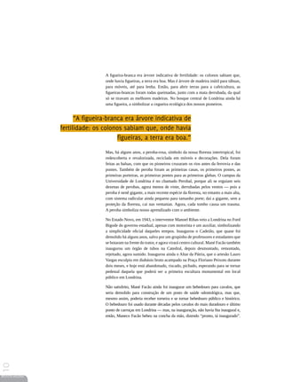 A figueira-branca era árvore indicativa de fertilidade: os colonos sabiam que,
                                  onde havia figueiras, a terra era boa. Mas é árvore de madeira inútil para tábuas,
                                  para móveis, até para lenha. Então, para abrir terras para a cafeicultura, as
                                  figueiras-brancas foram todas queimadas, junto com a mata derrubada, da qual
                                  só se tiravam as melhores madeiras. No bosque central de Londrina ainda há
                                  uma figueira, a simbolizar a cegueira ecológica dos nossos pioneiros.


                       “A figueira-branca era árvore indicativa de
                 fertilidade: os colonos sabiam que, onde havia
                                       figueiras, a terra era boa.”

                                  Mas, há alguns anos, a peroba-rosa, símbolo da nossa floresta intertropical, foi
                                  redescoberta e revalorizada, reciclada em móveis e decorações. Dela foram
                                  feitas as balsas, com que os pioneiros cruzaram os rios antes da ferrovia e das
                                  pontes. Também de peroba foram as primeiras casas, os primeiros postes, as
                                  primeiras porteiras, as primeiras pontes para as primeiras glebas. O campus da
                                  Universidade de Londrina é no chamado Perobal, porque ali se erguiam seis
                                  dezenas de perobas, agora menos de vinte, derrubadas pelos ventos — pois a
                                  peroba é nenê gigante, a mais recente espécie da floresta, no entanto a mais alta,
                                  com sistema radicular ainda pequeno para tamanho porte; daí a gigante, sem a
                                  proteção da floresta, cai nas ventanias. Agora, cada tombo causa um trauma.
                                  A peroba simboliza nosso aprendizado com o ambiente.

                                  No Estado Novo, em 1943, o interventor Manoel Ribas veio a Londrina no Ford
                                  Bigode do governo estadual, apenas com motorista e um auxiliar, simbolizando
                                  a simplicidade oficial daqueles tempos. Inaugurou o Cadeião, que quase foi
                                  demolido há alguns anos, salvo por um grupinho de professores e estudantes que
                                  se botaram na frente do trator, e agora virará centro cultural. Mané Facão também
                                  inaugurou um órgão de tubos na Catedral, depois desmontado, remontado,
                                  rejeitado, agora sumido. Inaugurou ainda o Altar da Pátria, que o artesão Lauro
                                  Vargas esculpiu em diabásio bruto acampado na Praça Floriano Peixoto durante
                                  dois meses, e hoje está abandonado, riscado, pichado, esperando para se tornar
                                  pedestal daquela que poderá ser a primeira escultura monumental em local
                                  público em Londrina.

                                  Não satisfeito, Mané Facão ainda foi inaugurar um bebedouro para cavalos, que
                                  seria demolido para construção de um posto de saúde odontológica, mas que,
                                  mesmo assim, poderia receber torneira e se tornar bebedouro público e histórico.
                                  O bebedouro foi usado durante décadas pelos cavalos do mais duradouro e último
                                  ponto de carroças em Londrina — mas, na inauguração, não havia fita inaugural e,
                                  então, Maneco Facão bebeu na concha da mão, dizendo “pronto, tá inaugurado”.
10




REVISTA HELENA
 