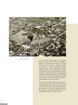 Maringá, década de 1970.
                 Acervo | Museu da Bacia do Paraná
                                                      As vias largas com canteiros centrais, os dois grandes
                                                      parques e as praças são as heranças mais evidentes do
                                                      projeto inicial. Neles podemos encontrar o que de mais
                                                      peculiar a cidade nos oferece: a abundante vegetação
                                                      que emoldura os caminhos proporcionando passeios
                                                      agradáveis, levando o olhar a diferentes pontos de vista,
                                                      possibilitando-nos a contínua contemplação do cotidiano
                                                      e da paisagem urbana. O colorido das espécies também é
                                                      resultado de um plano de arborização, encomendado pela
                                                      Companhia ao engenheiro agrônomo Luiz Teixeira Mendes
                                                      nos idos de 1952. Logo após o seu afastamento, em 1954,
                                                      o posto principal na execução do plano foi assumido por
                                                      Anníbal Bianchini da Rocha, seu assistente.

                                                      No entanto, pouco além das generosas vias largas e das
                                                      exuberantes áreas verdes propostas no plano de Vieira foi
                                                      realmente efetivado. Sobre as áreas verdes, vale comentar a
                                                      intenção de Vieira ao propor o Parque do Ingá e o Bosque II,
                                                      que, segundo ele, foi “de mostrar às gerações que viessem
                                                      depois, quando a cidade estivesse construída, o que era
                                                      Maringá antes da cidade. Era uma mata virgem...”.
90




REVISTA HELENA
 