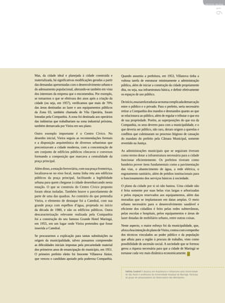 REVISTA HELENA




                                                                                                                                                    91
Mas, da cidade ideal e planejada à cidade construída e           Quando assumiu a prefeitura, em 1953, Villanova tinha a
materializada, há significativas modificações geradas a partir   vultosa tarefa de estruturar minimamente a administração
das demandas apresentadas com o desenvolvimento urbano e         pública, além de iniciar a construção da cidade propriamente
do adensamento populacional, alterando-se também em vista        dita, ou seja, sua infraestrutura básica, e definir efetivamente
dos interesses da empresa que o encomendou. Por exemplo,         os espaços de uso público.
se tomarmos o que se efetivara dez anos após a criação da
cidade (ou seja, em 1957), verificamos que mais de 70%           De início, essa tarefa traduzia-se numa complicada demarcação
das áreas destinadas ao lazer e aos equipamentos públicos        entre o público e o privado. Para o prefeito, seria necessário
da Zona 03, também chamada de Vila Operária, foram               retirar a Companhia dos mandos e desmandos quanto ao que
loteadas pela Companhia. A zona foi destinada aos operários      se relacionava ao público, além de regular e tributar o que era
das indústrias que trabalhariam na zona industrial próxima,      de sua propriedade. Porém, as superposições do que era da
também demarcada por Vieira em seu plano.                        Companhia, os seus deveres para com a municipalidade, e o
                                                                 que deveria ser público, não raro, deram origem a querelas e
Outro exemplo importante é o Centro Cívico. No                   conflitos que culminaram no processo litigioso de cassação
desenho inicial, Vieira seguiu as recomendações formais          do mandato do prefeito pela Câmara Municipal, somente
e a disposição arquitetônica de diversos urbanistas que          revertido na Justiça.
preconizavam a cidade moderna, com a concentração de
um conjunto de edifícios públicos côncavos e convexos            As administrações municipais que se seguiram tiveram
formando a composição que marcava a centralidade da              como termo dotar a infraestrutura necessária para a cidade
praça principal.                                                 funcionar eficientemente. Os prefeitos tiveram como
                                                                 bandeira prover itens fundamentais como a pavimentação
Além disso, a estação ferroviária, com sua praça fronteiriça,    das vias, o abastecimento de água, a rede elétrica, o
localizava-se no eixo focal, numa linha reta aos edifícios       esgotamento sanitário, além de prédios institucionais para
públicos da praça principal, facilitando a legibilidade          o funcionamento dos serviços básicos à sociedade.
urbana para quem chegasse à cidade desembarcando nesta
estação. O que se construiu do Centro Cívico proposto            O plano da cidade por si só não bastou. Uma cidade não
foram obras isoladas. Também houve o parcelamento de             é feita somente por suas belas vias largas e arborizadas
parte de uma das quadras. Ao contrário do que pretendia          e pelos espaços reservados aos equipamentos, além das
Vieira, o elemento de destaque foi a Catedral, com sua           moradias que se implantaram em datas amplas. O meio
grande praça com espelhos d’água, projetada no início            urbano necessário para o desenvolvimento saudável e
da década de 1980, e não os edifícios públicos. Outra            eficiente dos cidadãos é feito pelas redes subterrâneas,
descaracterização relevante realizada pela Companhia             pelas escolas e hospitais, pelos equipamentos e áreas de
foi a construção do seu famoso Grande Hotel Maringá,             lazer dotadas de mobiliário urbano, entre outras coisas.
em 1955, em um lugar onde Vieira pretendeu que fosse
                                                                 Neste aspecto, o maior esforço foi da municipalidade, que,
inserida a Catedral.
                                                                 afora a boa intenção do plano de Vieira, contou com o empenho
Se procurarmos a explicação para tantas substituições na         dos técnicos vinculados ao poder público e da população
origem da municipalidade, talvez possamos compreender            que afluiu para a região à procura de trabalho, visto como
as dificuldades iniciais impostas pela precariedade material     possibilidade de ascensão social. A sociedade que se formou
dos primeiros anos de emancipação do município, em 1951.         gerou a riqueza necessária para que a cidade de Maringá se
O primeiro prefeito eleito foi Inocente Villanova Júnior,        tornasse cada vez mais dinâmica economicamente.
que venceu o candidato apoiado pela poderosa Companhia.


                                                                    Fabíola Cordovil é doutora em Arquitetura e Urbanismo pela Universidade
                                                                    de São Paulo e professora da Universidade Estadual de Maringá. Participa
                                                                    do grupo de pesquisadores do Observatório das Metrópoles.
 