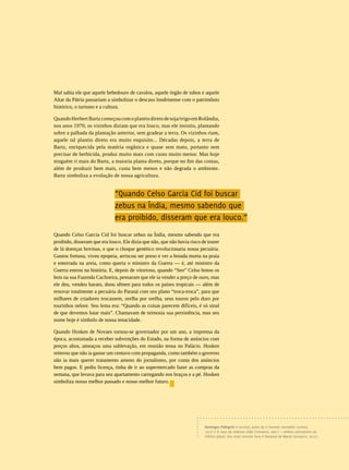 REVISTA HELENA




                                                                                                                                                           11
Mal sabia ele que aquele bebedouro de cavalos, aquele órgão de tubos e aquele
Altar da Pátria passariam a simbolizar o descaso londrinense com o patrimônio
histórico, o turismo e a cultura.

Quando Herbert Bartz começou com o plantio direto de soja/trigo em Rolândia,
nos anos 1970, os vizinhos diziam que era louco, mas ele insistiu, plantando
sobre a palhada da plantação anterior, sem gradear a terra. Os vizinhos riam,
aquele tal plantio direto era muito esquisito... Décadas depois, a terra de
Bartz, enriquecida pela matéria orgânica e quase sem mato, portanto sem
precisar de herbicida, produz muito mais com custo muito menor. Mas hoje
ninguém ri mais do Bartz, a maioria planta direto, porque no fim das contas,
além de produzir bem mais, custa bem menos e não degrada o ambiente.
Bartz simboliza a evolução de nossa agricultura.


                              “Quando Celso Garcia Cid foi buscar
                              zebus na Índia, mesmo sabendo que
                              era proibido, disseram que era louco.”
Quando Celso Garcia Cid foi buscar zebus na Índia, mesmo sabendo que era
proibido, disseram que era louco. Ele dizia que não, que não havia risco de trazer
de lá doenças bovinas, e que o choque genético revolucionaria nossa pecuária.
Gastou fortuna, viveu epopeia, arriscou ser preso e ver a boiada morta na praia
e enterrada na areia, como queria o ministro da Guerra — é, até ministro da
Guerra entrou na história. E, depois de vitorioso, quando “Seo” Celso botou os
bois na sua Fazenda Cachoeira, pensaram que ele ia vender a preço de ouro, mas
ele deu, vendeu barato, doou sêmen para todos os países tropicais — além de
renovar totalmente a pecuária do Paraná com seu plano “troca-troca”, para que
milhares de criadores trocassem, orelha por orelha, seus touros pelo duro por
tourinhos nelore. Seu lema era: “Quando as coisas parecem difíceis, é só sinal
de que devemos lutar mais”. Chamavam de teimosia sua persistência, mas seu
nome hoje é símbolo de nossa tenacidade.

Quando Hosken de Novaes tornou-se governador por um ano, a imprensa da
época, acostumada a receber subvenções do Estado, na forma de anúncios com
preços altos, ameaçou uma sublevação, em reunião tensa no Palácio. Hosken
reiterou que não ia gastar um centavo com propaganda, como também o governo
não ia mais querer tratamento ameno do jornalismo, por conta dos anúncios
bem pagos. E pediu licença, tinha de ir ao supermercado fazer as compras da
semana, que levava para seu apartamento carregando nos braços e a pé. Hosken
simboliza nosso melhor passado e nosso melhor futuro.




                                                                          Domingos Pellegrini é escritor, autor de O homem vermelho (contos,
                                                                          1977) e O caso da chácara chão (romance, 2001) — ambos vencedores do
                                                                          Prêmio Jabuti. Seu mais recente livro é Herança de Maria (romance, 2012).
 