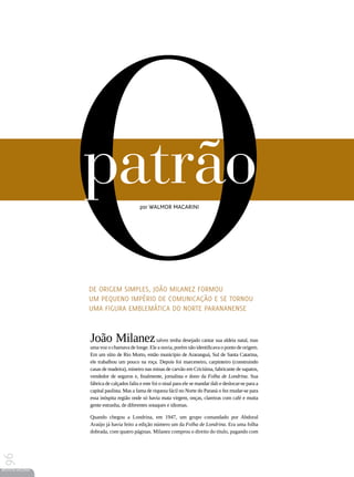 O
                 patrão                    por Walmor Macarini




                 De origem simples, João Milanez formou
                 um pequeno império de comunicação e se tornou
                 uma figura emblemática do Norte parananense



                 João Milanez talvez tenha desejado cantar sua aldeia natal, mas
                 uma voz o chamava de longe. Ele a ouvia, porém não identificava o ponto de origem.
                 Em um sítio de Rio Morto, então município de Araranguá, Sul de Santa Catarina,
                 ele trabalhou um pouco na roça. Depois foi marceneiro, carpinteiro (construindo
                 casas de madeira), mineiro nas minas de carvão em Criciúma, fabricante de sapatos,
                 vendedor de seguros e, finalmente, jornalista e dono da Folha de Londrina. Sua
                 fábrica de calçados faliu e este foi o sinal para ele se mandar dali e deslocar-se para a
                 capital paulista. Mas a fama de riqueza fácil no Norte do Paraná o fez mudar-se para
                 essa inóspita região onde só havia mata virgem, onças, clareiras com café e muita
                 gente estranha, de diferentes sotaques e idiomas.

                 Quando chegou a Londrina, em 1947, um grupo comandado por Abdoral
                 Araújo já havia feito a edição número um da Folha de Londrina. Era uma folha
                 dobrada, com quatro páginas. Milanez comprou o direito do título, pagando com
96




REVISTA HELENA
 