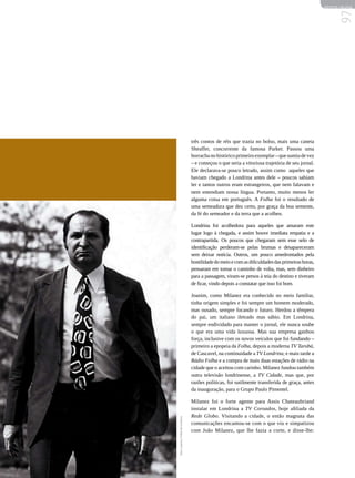 REVISTA HELENA




                                                                                                           97
                                     três contos de réis que trazia no bolso, mais uma caneta
                                     Sheaffer, concorrente da famosa Parker. Passou uma
                                     borracha no histórico primeiro exemplar – que sumiu de vez
                                     – e começou o que seria a vitoriosa trajetória de seu jornal.
                                     Ele declarava-se pouco letrado, assim como aqueles que
                                     haviam chegado a Londrina antes dele – poucos sabiam
                                     ler e tantos outros eram estrangeiros, que nem falavam e
                                     nem entendiam nossa língua. Portanto, muito menos ler
                                     alguma coisa em português. A Folha foi o resultado de
                                     uma semeadura que deu certo, por graça da boa semente,
                                     da fé do semeador e da terra que a acolheu.

                                     Londrina foi acolhedora para aqueles que amaram este
                                     lugar logo à chegada, e assim houve imediata empatia e a
                                     contrapartida. Os poucos que chegaram sem esse selo de
                                     identificação perderam-se pelas brumas e desapareceram
                                     sem deixar notícia. Outros, um pouco amedrontados pela
                                     hostilidade do meio e com as dificuldades das primeiras horas,
                                     pensaram em tomar o caminho de volta, mas, sem dinheiro
                                     para a passagem, viram-se presos à teia do destino e tiveram
                                     de ficar, vindo depois a constatar que isso foi bom.

                                     Joanim, como Milanez era conhecido no meio familiar,
                                     tinha origem simples e foi sempre um homem moderado,
                                     mas ousado, sempre focando o futuro. Herdou a têmpera
                                     do pai, um italiano iletrado mas sábio. Em Londrina,
                                     sempre endividado para manter o jornal, ele nunca soube
                                     o que era uma vida luxuosa. Mas sua empresa ganhou
                                     força, inclusive com os novos veículos que foi fundando –
                                     primeiro a epopeia da Folha, depois a moderna TV Tarobá,
                                     de Cascavel, na continuidade a TV Londrina, e mais tarde a
                                     Rádio Folha e a compra de mais duas estações de rádio na
                                     cidade que o aceitou com carinho. Milanez fundou também
                                     outra televisão londrinense, a TV Cidade, mas que, por
                                     razões políticas, foi sutilmente transferida de graça, antes
                                     da inauguração, para o Grupo Paulo Pimentel.

                                     Milanez foi o forte agente para Assis Chateaubriand
                                     instalar em Londrina a TV Coroados, hoje afiliada da
                                     Rede Globo. Visitando a cidade, o então magnata das
foto | arquivo | Folha de Londrina




                                     comunicações encantou-se com o que viu e simpatizou
                                     com João Milanez, que lhe fazia a corte, e disse-lhe:
 