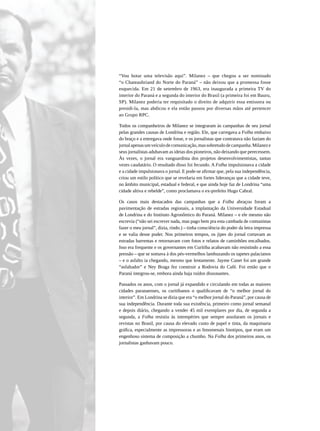 “Vou botar uma televisão aqui”. Milanez – que chegou a ser nominado
“o Chateaubriand do Norte do Paraná” – não deixou que a promessa fosse
esquecida. Em 21 de setembro de 1963, era inaugurada a primeira TV do
interior do Paraná e a segunda do interior do Brasil (a primeira foi em Bauru,
SP). Milanez poderia ter requisitado o direito de adquirir essa emissora ou
presidi-la, mas abdicou e ela então passou por diversas mãos até pertencer
ao Grupo RPC.

Todos os companheiros de Milanez se integraram às campanhas de seu jornal
pelas grandes causas de Londrina e região. Ele, que carregava a Folha embaixo
do braço e a entregava onde fosse, e os jornalistas que contratava não faziam do
jornal apenas um veículo de comunicação, mas sobretudo de campanha. Milanez e
seus jornalistas adubavam as ideias dos pioneiros, não deixando que perecessem.
Às vezes, o jornal era vanguardista dos projetos desenvolvimentistas, tantas
vezes caudatário. O resultado disso foi fecundo. A Folha impulsionava a cidade
e a cidade impulsionava o jornal. E pode-se afirmar que, pela sua independência,
criou um estilo político que se revelaria em fortes lideranças que a cidade teve,
no âmbito municipal, estadual e federal, e que ainda hoje faz de Londrina “uma
cidade altiva e rebelde”, como proclamava o ex-prefeito Hugo Cabral.

Os casos mais destacados das campanhas que a Folha abraçou foram a
pavimentação de estradas regionais, a implantação da Universidade Estadual
de Londrina e do Instituto Agronômico do Paraná. Milanez – e ele mesmo não
escrevia (“não sei escrever nada, mas pago bem pra esta cambada de comunistas
fazer o meu jornal”, dizia, rindo.) – tinha consciência do poder da letra impressa
e se valia desse poder. Nos primeiros tempos, os jipes do jornal cortavam as
estradas barrentas e retornavam com fotos e relatos de caminhões encalhados.
Isso era frequente e os governantes em Curitiba acabavam não resistindo a essa
pressão – que se somava à dos pés-vermelhos lambuzando os tapetes palacianos
– e o asfalto ia chegando, mesmo que lentamente. Jayme Canet foi um grande
“asfaltador” e Ney Braga fez construir a Rodovia do Café. Foi então que o
Paraná integrou-se, embora ainda haja ruídos dissonantes.

Passados os anos, com o jornal já expandido e circulando em todas as maiores
cidades paranaenses, os curitibanos o qualificavam de “o melhor jornal do
interior”. Em Londrina se dizia que era “o melhor jornal do Paraná”, por causa de
sua independência. Durante toda sua existência, primeiro como jornal semanal
e depois diário, chegando a vender 45 mil exemplares por dia, de segunda a
segunda, a Folha resistiu às intempéries que sempre assolaram os jornais e
revistas no Brasil, por causa do elevado custo de papel e tinta, da maquinaria
gráfica, especialmente as impressoras e as fenomenais linotipos, que eram um
engenhoso sistema de composição a chumbo. Na Folha dos primeiros anos, os
jornalistas ganhavam pouco.
 