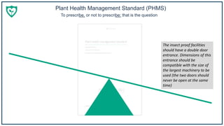 Plant Health Management Standard (PHMS)
To prescribe, or not to prescribe: that is the question
The insect proof facilities
should have a double door
entrance. Dimensions of this
entrance should be
compatible with the size of
the largest machinery to be
used (the two doors should
never be open at the same
time)
 