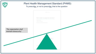 Plant Health Management Standard (PHMS)
To prescribe, or not to prescribe: that is the question
‘The organization shall
maintain biosecurity’.
 