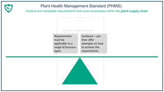 Plant Health Management Standard (PHMS)
To prescribe, or not to prescribe: that is the question
Requirements
must be
applicable to a
range of business
types
Guidance – can
then offer
examples on how
to achieve the
requirements
Intuitive and adoptable requirements that cover businesses within the plant supply chain
 