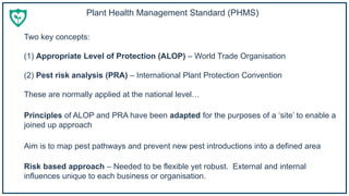 Two key concepts:
(1) Appropriate Level of Protection (ALOP) – World Trade Organisation
(2) Pest risk analysis (PRA) – International Plant Protection Convention
These are normally applied at the national level…
Risk based approach – Needed to be flexible yet robust. External and internal
influences unique to each business or organisation.
Principles of ALOP and PRA have been adapted for the purposes of a ‘site’ to enable a
joined up approach
Aim is to map pest pathways and prevent new pest introductions into a defined area
Plant Health Management Standard (PHMS)
 