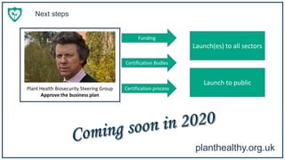 planthealthy.org.uk
Next steps
Plant Health Biosecurity Steering Group
Approve the business plan
Funding
Certification Bodies
Certification process
Launch(es) to all sectors
Launch to public
 