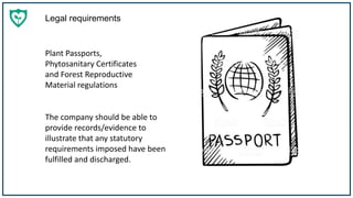 Legal requirements
The company should be able to
provide records/evidence to
illustrate that any statutory
requirements imposed have been
fulfilled and discharged.
Plant Passports,
Phytosanitary Certificates
and Forest Reproductive
Material regulations
 