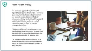 Plant Health Policy
The business’ approach to plant health
A plant health policy statement is a company-
level document that sets out commitment
and prescribes acceptable methods or
behaviours relating to plant health rules and
objectives within the business, a set of
expectations put in place to manage
employee behaviour.
Policies are different from procedures and
standard operating procedures because they
are applicable to an entire organisation and
are primarily intended to set direction.
The policy must be signed and dated by a
senior responsible person and reviewed as
part of a continual improvement process at
least annually.
 