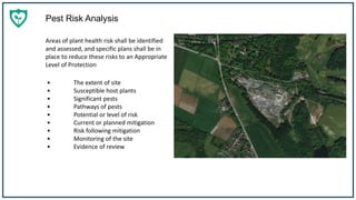 Pest Risk Analysis
Areas of plant health risk shall be identified
and assessed, and specific plans shall be in
place to reduce these risks to an Appropriate
Level of Protection
• The extent of site
• Susceptible host plants
• Significant pests
• Pathways of pests
• Potential or level of risk
• Current or planned mitigation
• Risk following mitigation
• Monitoring of the site
• Evidence of review
 