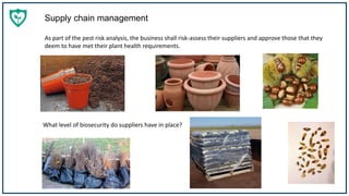 Supply chain management
As part of the pest risk analysis, the business shall risk-assess their suppliers and approve those that they
deem to have met their plant health requirements.
What level of biosecurity do suppliers have in place?
 