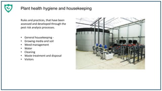 Plant health hygiene and housekeeping
Rules and practices, that have been
assessed and developed through the
pest risk analysis processes.
• General housekeeping -
• Growing media and soil
• Weed management
• Water
• Cleaning
• Waste treatment and disposal
• Visitors
 