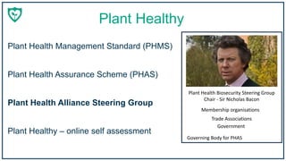 Plant Healthy
Membership organisations
Trade Associations
Government
Plant Health Biosecurity Steering Group
Chair - Sir Nicholas Bacon
Governing Body for PHAS
Plant Health Management Standard (PHMS)
Plant Healthy – online self assessment
Plant Health Assurance Scheme (PHAS)
Plant Health Alliance Steering Group
 
