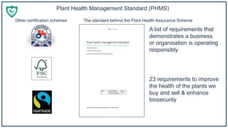 Plant Health Management Standard (PHMS)
A list of requirements that
demonstrates a business
or organisation is operating
responsibly
23 requirements to improve
the health of the plants we
buy and sell & enhance
biosecurity
Other certification schemes The standard behind the Plant Health Assurance Scheme
 
