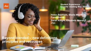 Beyond blended – new definitions,
principles and resources
Helen Beetham, Sheila MacNeill,
Consultants
Sarah Knight, Elizabeth Newall,
Jisc
Student Experience
Experts’ meeting May 2023
 