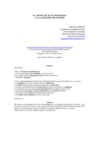 EL APORTE DE JUTTA BURGGRAF
A LA CATEGORÍA DE GÉNERO
HELENA OSPINA
Catedrática, Facultad de Letras
Universidad de Costa Rica
Directora, Editorial Promesa
San José, Costa Rica
ospina@promesacultural.com
I CONGRESO INTERNACIONAL DE IDEOLOGÍA DE GÉNERO
Proyecto de Investigación Internacional “Igualdad y género”
Universidad de Navarra
Pamplona 9, 10 y 11 de febrero 2011
Área temática: III Género y realidad
Sumario
Introducción
I Parte: Presupuestos y fundamentos
1. La formación de la propia identidad: sexual y genérica
2. La comprensión de la diferencia sexual masculina y femenina
3. Identidad y alteridad
II Parte: Consecuencias del planteamiento de Burggraf de una relación adecuada entre sex y gender
1. La igualdad entre varón y mujer no anula las diferencias
2. La cultura tiene que dar una respuesta adecuada a la naturaleza
3. La mujer está llamada a asumir nuevos roles que estén en armonía con su dignidad
4. La incorporación de la mujer al mercado laboral plantea retos para ambos sexos
5. La base de la naturaleza es fuente de libertad para la elección de labores.
6. No existe un único ideal para la independencia femenina
7. La familia, tarea conjunta del varón y de la mujer
Conclusiones
Abstract
Me basaré en la definición que la Dra. Jutta Burggraf da a la categoría de género en su artículo ¿Qué
quiere decir género? En torno a un nuevo modo de hablar (Costa Rica, Promesa 2001), para hacer ver el
realismo con que aborda la temática al establecer una relación adecuada entre sex y gender.
Palabras clave: sex, gender, igualdad, derecho a ser diferentes.
 