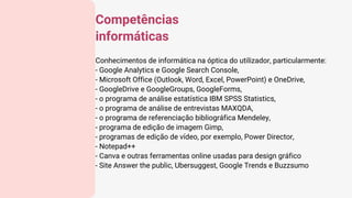 Conhecimentos de informática na óptica do utilizador, particularmente:
- Google Analytics e Google Search Console,
- Microsoft Office (Outlook, Word, Excel, PowerPoint) e OneDrive,
- GoogleDrive e GoogleGroups, GoogleForms,
- o programa de análise estatística IBM SPSS Statistics,
- o programa de análise de entrevistas MAXQDA,
- o programa de referenciação bibliográfica Mendeley,
- programa de edição de imagem Gimp,
- programas de edição de vídeo, por exemplo, Power Director,
- Notepad++
- Canva e outras ferramentas online usadas para design gráfico
- Site Answer the public, Ubersuggest, Google Trends e Buzzsumo
Competências
informáticas
 