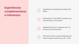 Experiências
complementares
e interesses
Experiência em explicações de Microsoft
Office.
Participação no IULCOME no primeiro ano
da licenciatura, como caloira.
Delegada de turma no segundo ano e no
terceiro ano da licenciatura.
Oficina de Teatro e cinema (frequência de
aulas em grupo durante cerca de 1 mês);
 