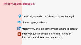 CANEÇAS, concelho de Odivelas, Lisboa, Portugal
hhmmccpp@gmail.com
Informações pessoais
https://www.linkedin.com/in/helena-mendes-pereira/
https://pt.quora.com/profile/Helena-Pereira-14
https://osmeusinteresses.quora.com/
 