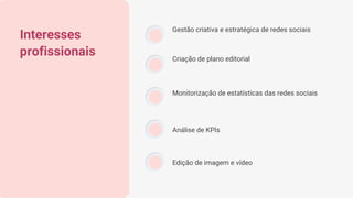 Interesses
profissionais
Gestão criativa e estratégica de redes sociais
Criação de plano editorial
Monitorização de estatísticas das redes sociais
Análise de KPIs
Edição de imagem e vídeo
 