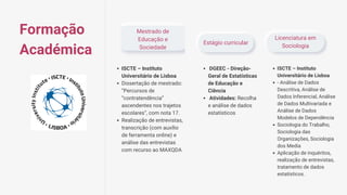 Mestrado de
Educação e
Sociedade
Estágio curricular
Licenciatura em
Sociologia
ISCTE – Instituto
Universitário de Lisboa
Dissertação de mestrado:
“Percursos de
“contratendência”
ascendentes nos trajetos
escolares”, com nota 17.
Realização de entrevistas,
transcrição (com auxílio
de ferramenta online) e
análise das entrevistas
com recurso ao MAXQDA
DGEEC - Direção-
Geral de Estatísticas
de Educação e
Ciência
Atividades: Recolha
e análise de dados
estatísticos
ISCTE – Instituto
Universitário de Lisboa
- Análise de Dados
Descritiva, Análise de
Dados Inferencial, Análise
de Dados Multivariada e
Análise de Dados
Modelos de Dependência
Sociologia do Trabalho,
Sociologia das
Organizações, Sociologia
dos Media
Aplicação de inquéritos,
realização de entrevistas,
tratamento de dados
estatísticos.
Formação
Académica
 