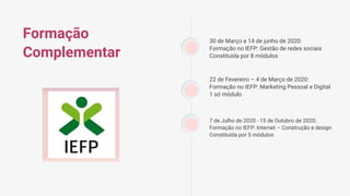 Formação
Complementar
7 de Julho de 2020 - 15 de Outubro de 2020:
Formação no IEFP: Internet – Construção e design
Constituída por 5 módulos
22 de Fevereiro – 4 de Março de 2020:
Formação no IEFP: Marketing Pessoal e Digital
1 só módulo
30 de Março a 14 de junho de 2020:
Formação no IEFP: Gestão de redes sociais
Constituída por 8 módulos
 