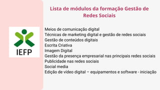 Meios de comunicação digital
Técnicas de marketing digital e gestão de redes sociais
Gestão de conteúdos digitais
Escrita Criativa
Imagem Digital
Gestão da presença empresarial nas principais redes sociais
Publicidade nas redes sociais
Social media
Edição de vídeo digital – equipamentos e software - iniciação
Lista de módulos da formação Gestão de
Redes Sociais
 