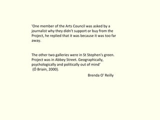 'One member of the Arts Council was asked by a journalist why they didn't support or buy from the Project, he replied that it was because it was too far away.  The other two galleries were in St Stephen's green. Project was in Abbey Street. Geographically, psychologically and politically out of mind‘ (Ó Briain, 2000). Brenda O' Reilly 