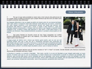 Helena Villar Janeiro


7.
        Por que cre que nesta sociedade se valore máis a nivel cultural unha película de cine
ou a propia música xurdidas da literatura que a propia literatura que lles serviu de base? Como
se podería solventar estas diferenzas?
Son linguaxes diferentes e non se chegan ao público do mesmo xeito nin coa mesma facilidade,
sobre todo cando os receptores están máis inmersos nunha delas que nas outras. A literatura
ten unha riqueza evocativa e de interpretación persoal moi ampla que permite unha
percepción máis aberta e creativa para o lector. A imaxe é máis intuitiva e, como hoxe
impregna calquera comunicación, o receptor está moi afeito á súa linguaxe e resúltalle doado
achegarse a ela. A música é moito máis abstracta e, polo tanto, é máis difícil buscar a súa
conexión coa literatura. Faise fundamentalmente coa poesía e o produto cultural pode ser moi
exitoso

8.
         Que pensa Vostede da situación actual da nosa lingua mergullada nun conflito
continuo especialmente no ámbito que a nós respecta, o do ensino? Hai futuro para a nosa
lingua e para a nosa literatura?
A lingua propia de Galicia terá o futuro que Galicia queira darlle, pero eu non son moi
optimista porque vexo que o país non ten a autoestima suficiente para preservala das
dificultades coas que convive. En canto á literatura, é normal que teña os problemas derivados
dos que sofre a lingua que a soporta. Aínda así, a literatura é a máis normalizada de todas as
manifestacións culturais –no sentido amplo da palabra cultura- que se realizan en Galicia
                                                                                                   Helena Villar con Rubén Fonseca na casa de Rosalia.

9.
       Vostede mesma declarou que ser escritor consiste en “ser” e “estar” no mundo. Concibe Vostede unha literatura totalmente
desmarcada da realidade social que a rodea?
A literatura é creación e a creación é liberdade. Polo tanto, escribir é un acto de liberdade ao que ninguén pode poñer un couto
externo. Xa deixei claro que eu creo no compromiso e a mellor maneira de se comprometer é escribir en contacto coa realidade. Non
obstante, quen escribe pode asumir outras realidades que lle son afastadas, crear outras realidades ou fuxir da realidade. En último
termo, a literatura hai que valorala non só pola súa ética, senón é sobre todo pola súa calidade, pola súa capacidade de emocionar e de
seducir, por presentar mundos ben constituídos, voces líricas potentes, pensamento ben construído…
 