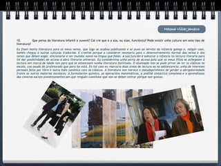 Helena Villar Janeiro

10.
        Que pensa da literatura infantil e xuvenil? Cal cre que é a súa, ou súas, función(s)? Pode existir unha cultura sen este tipo de
literatura?
Eu fixen moita literatura para os meus nenos, que logo se acabou publicando e se puxo ao servizo da infancia galega e, nalgún caso,
tamén chegou a outras culturas traducida. E creeina porque a considerei necesaria para o desenvolvemento normal das nenas e dos
nenos que deben xogar, emcionarse e ver mundos novos na lingua que falan. A súa función é adestrar a infancia na lectura literaria para
lle dar posibilidades de acceso á obra literaria universal. Eu considereina unha porta de acceso pola que os meus fillos se achegasen á
lectura sen marca de idade non para que se estancasen nunha literatura facilitada. O alumnado non se pode privar de ler os clásicos na
escola, coa axuda do profesorado que para iso está. En tal caso eu marcaría dúas áreas de lectura xa na adolescencia: unha de intereses
persoais feita por libre e outra máis canónica cara ós clásicos. A literatura non merece o pseudoprivilexio de perder a obrigatoriedade
fronte ás outras materias escolares. A formulación química, as operacións matemáticas, a análise sintáctica complexa e a aprendizaxe
das ciencias sociais preséntanselles sen que ninguén cuestione que non se deben retirar porque non gustan.
 